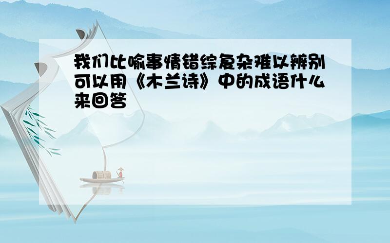 我们比喻事情错综复杂难以辨别可以用《木兰诗》中的成语什么来回答