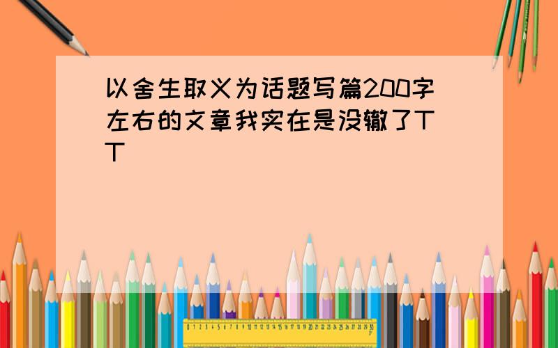 以舍生取义为话题写篇200字左右的文章我实在是没辙了T_T