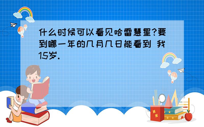 什么时候可以看见哈雷慧星?要到哪一年的几月几日能看到 我15岁.