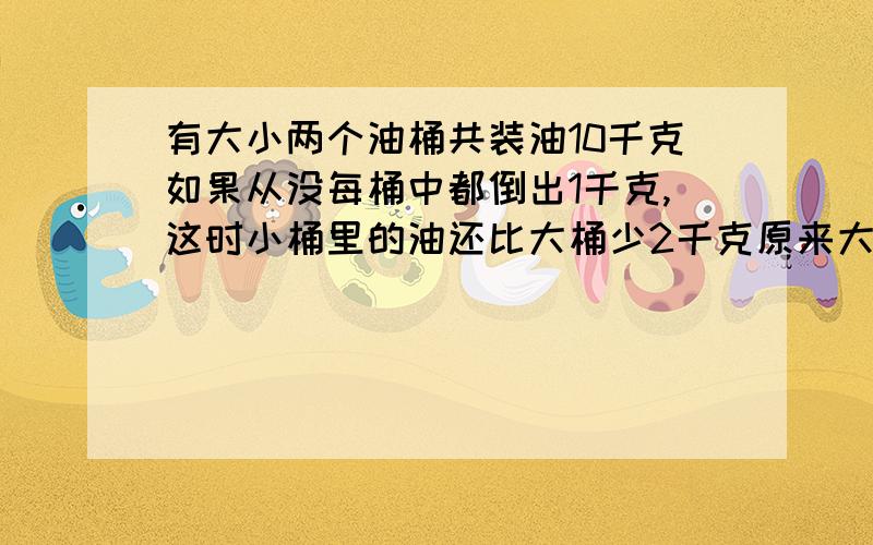 有大小两个油桶共装油10千克如果从没每桶中都倒出1千克,这时小桶里的油还比大桶少2千克原来大桶有油多少