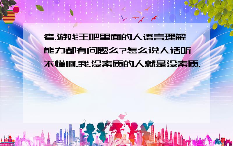 考.游戏王吧里面的人语言理解能力都有问题么?怎么说人话听不懂啊.我.没素质的人就是没素质.