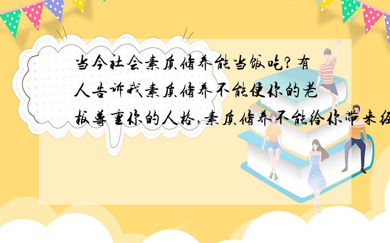 当今社会素质修养能当饭吃?有人告诉我素质修养不能使你的老板尊重你的人格,素质修养不能给你带来经济利益···素质修养不能使国家经济得到发展··素质修养在战场上起不了任何作用··