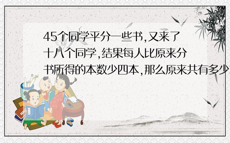 45个同学平分一些书,又来了十八个同学,结果每人比原来分书所得的本数少四本,那么原来共有多少本书?求解析和算式