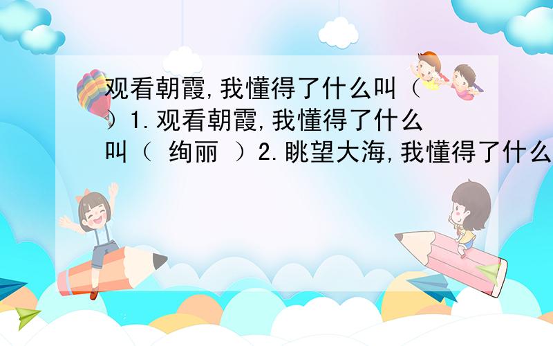 观看朝霞,我懂得了什么叫（ ）1.观看朝霞,我懂得了什么叫（ 绚丽 ）2.眺望大海,我懂得了什么叫（ 无际 ）3.涉过小溪,我明白了什么叫（ 清澈 ）4.走过山路,我明白了什么叫（ 崎岖 ）5.聆听