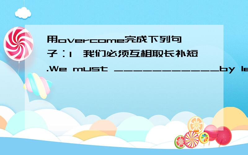 用overcome完成下列句子：1、我们必须互相取长补短.We must ___________by learning from each other's strong points.