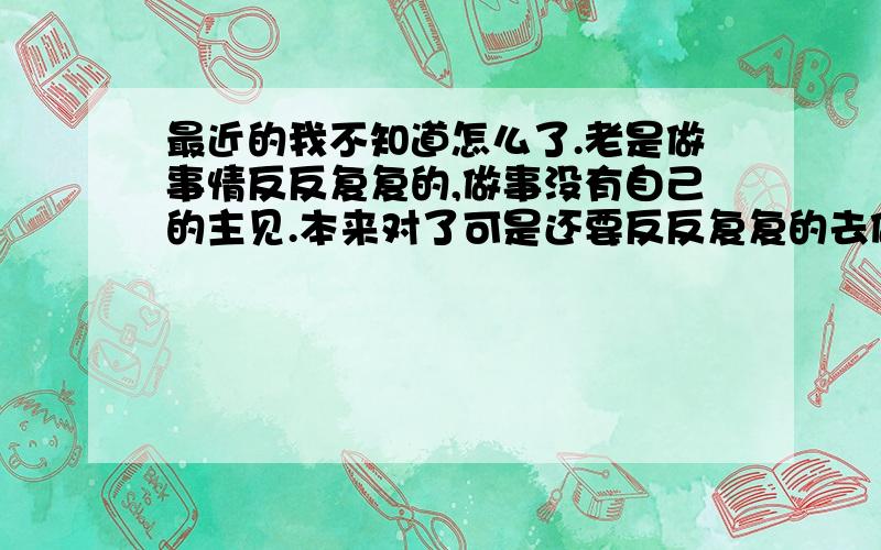 最近的我不知道怎么了.老是做事情反反复复的,做事没有自己的主见.本来对了可是还要反反复复的去做这一件事情.我也不是很累,现在都不做事情了.怎么会累呢?还有我出生的环境和你们说的