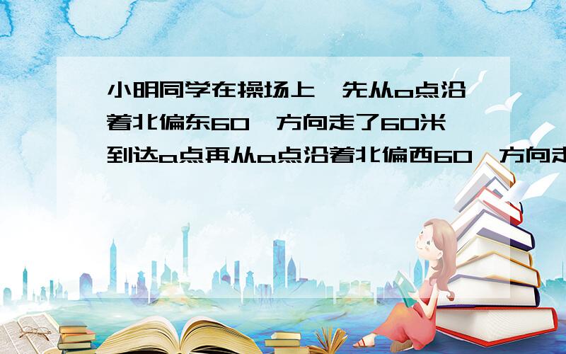 小明同学在操场上,先从o点沿着北偏东60°方向走了60米到达a点再从a点沿着北偏西60°方向走了60米到达b点.若用1cm代表20cm.（1）试画图确定a,b的位置,（2）假如小明从点o走到点b,通过测量,请你