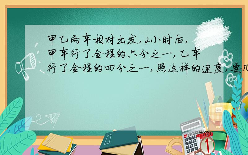 甲乙两车相对出发,2小时后,甲车行了全程的六分之一,乙车行了全程的四分之一,照这样的速度,要几小时?