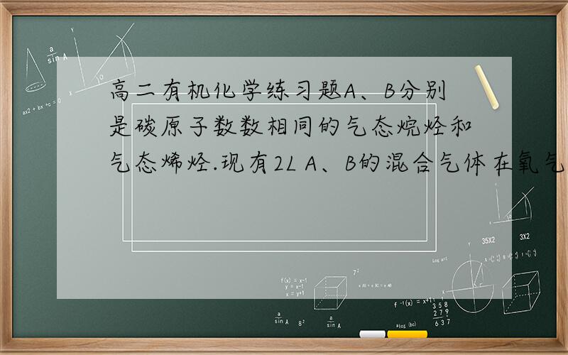 高二有机化学练习题A、B分别是碳原子数数相同的气态烷烃和气态烯烃.现有2L A、B的混合气体在氧气中充分燃烧生成4L二氧化碳和4.8L水蒸气（气体的体积均在同温同压下测定）.试通过计算确