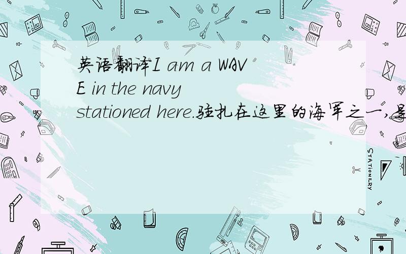 英语翻译I am a WAVE in the navy stationed here.驻扎在这里的海军之一,是海军中的a WAVE ,a WAVE 不了解的请勿作答.机译者请勿作答.