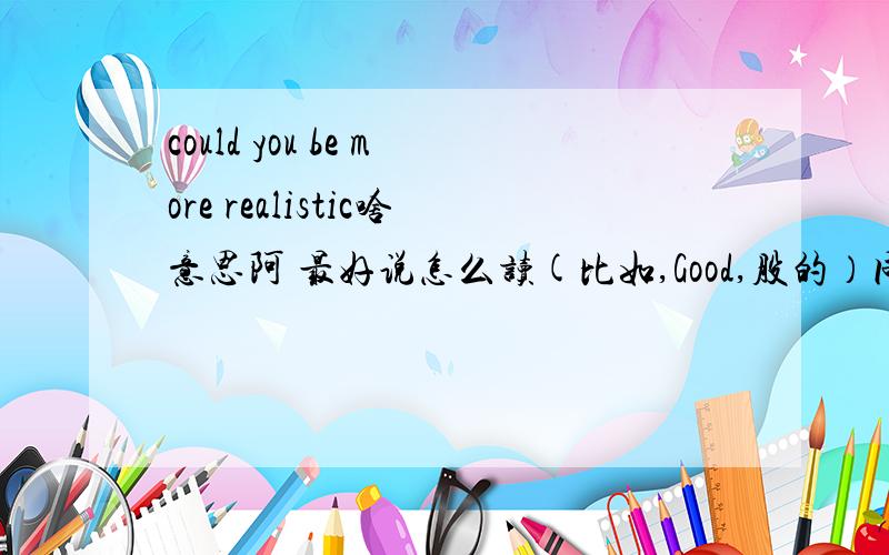 could you be more realistic啥意思阿 最好说怎么读(比如,Good,股的）同上