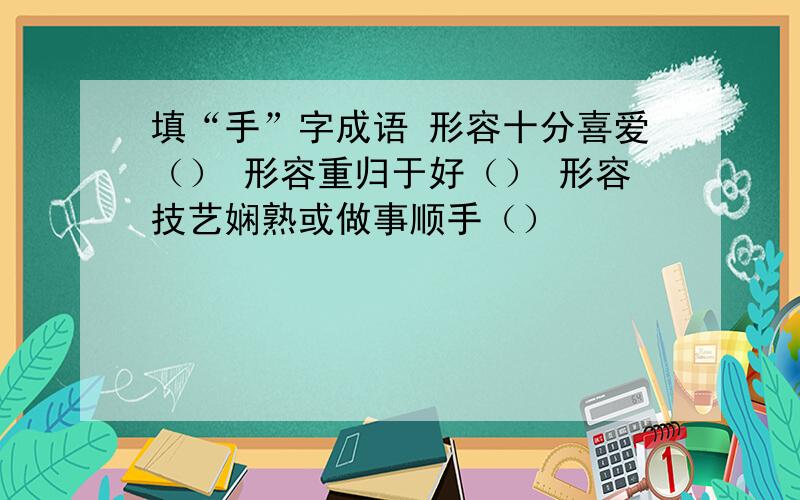 填“手”字成语 形容十分喜爱（） 形容重归于好（） 形容技艺娴熟或做事顺手（）