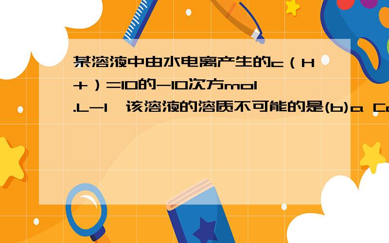 某溶液中由水电离产生的c（H+）=10的-10次方mol.L-1,该溶液的溶质不可能的是(b)a Ca(OH)2b Fe（NO3）3c H2SO4d HCl