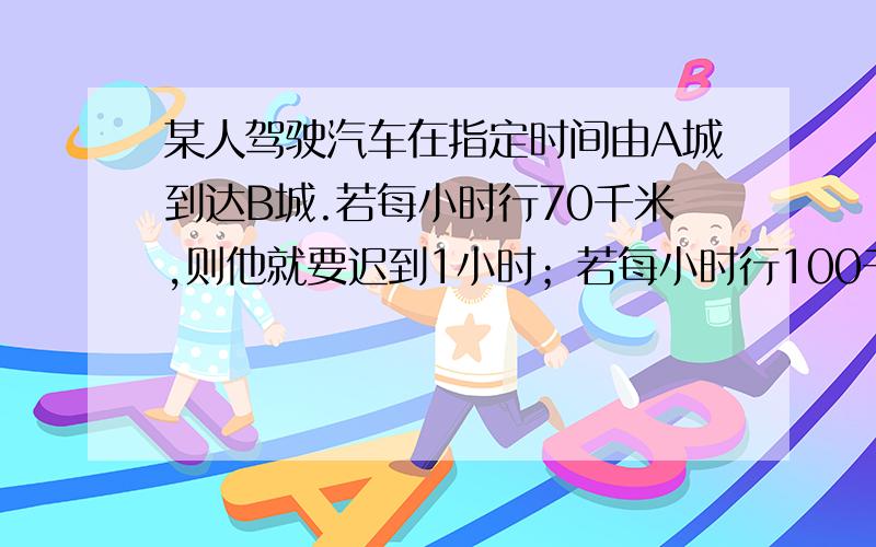 某人驾驶汽车在指定时间由A城到达B城.若每小时行70千米,则他就要迟到1小时；若每小时行100千米,那么他就早到半小时,求A、B之间的距离.