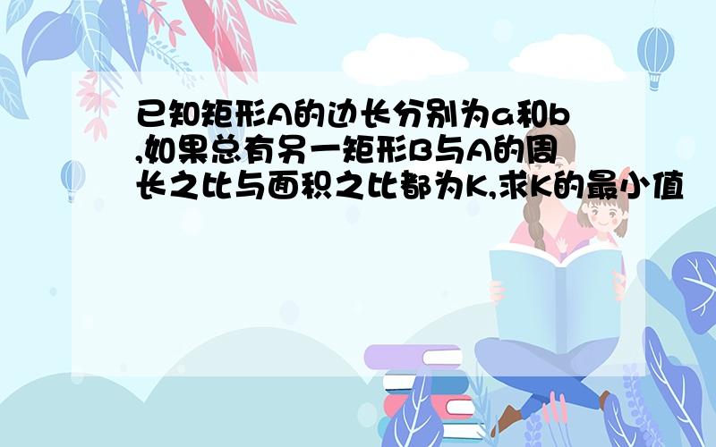 已知矩形A的边长分别为a和b,如果总有另一矩形B与A的周长之比与面积之比都为K,求K的最小值