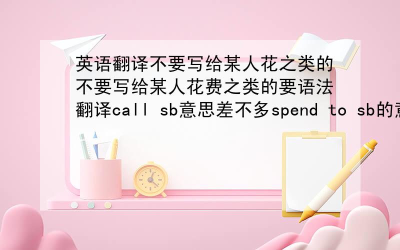 英语翻译不要写给某人花之类的不要写给某人花费之类的要语法翻译call sb意思差不多spend to sb的意思