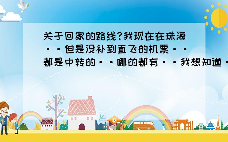 关于回家的路线?我现在在珠海··但是没补到直飞的机票··都是中转的··哪的都有··我想知道··从珠海转到那里能节省钱·请你们给我一个节省钱的路线····急的 因为我现在要订票了··