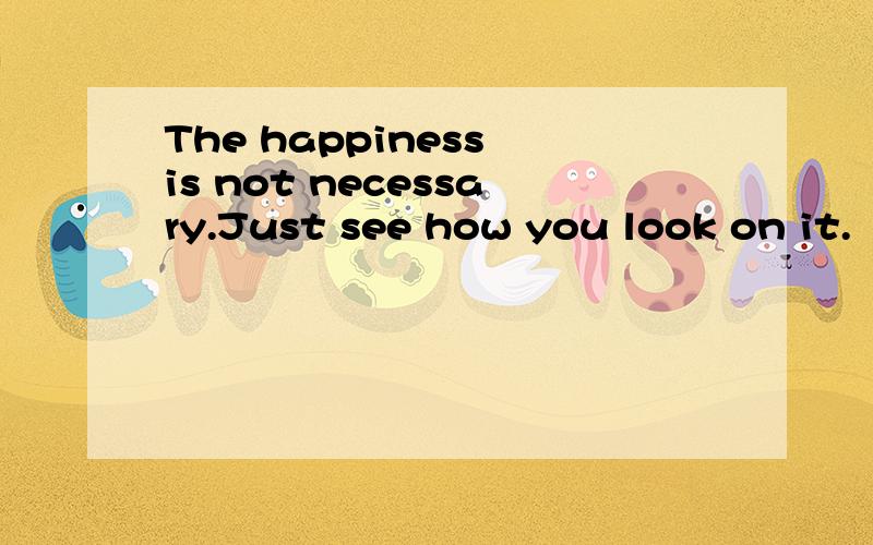 The happiness is not necessary.Just see how you look on it.