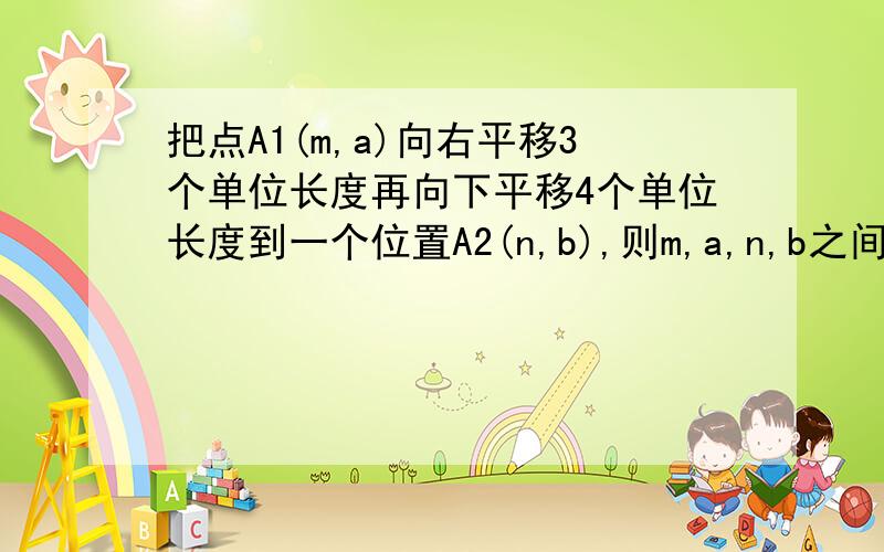 把点A1(m,a)向右平移3个单位长度再向下平移4个单位长度到一个位置A2(n,b),则m,a,n,b之间存在的关系是?