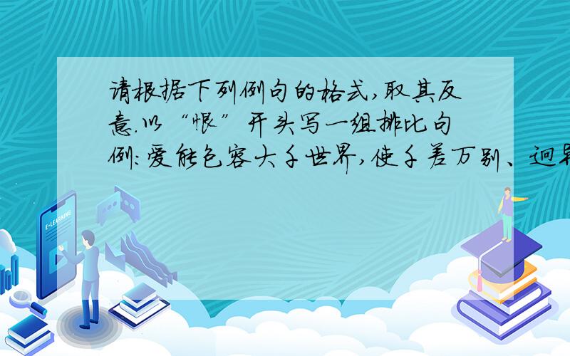 请根据下列例句的格式,取其反意.以“恨”开头写一组排比句例：爱能包容大千世界,使千差万别、迥异不同的人和谐地爱能包容大千世界,使千差万别、迥异不同的人和谐地融为一个整体；爱