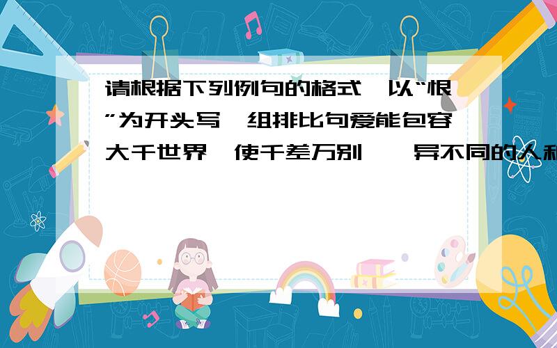 请根据下列例句的格式,以“恨”为开头写一组排比句爱能包容大千世界,使千差万别、迥异不同的人和谐地融为一个整体；爱能融化隔膜的坚冰、抹去尊卑的界线,使人们变得亲密无间；爱能