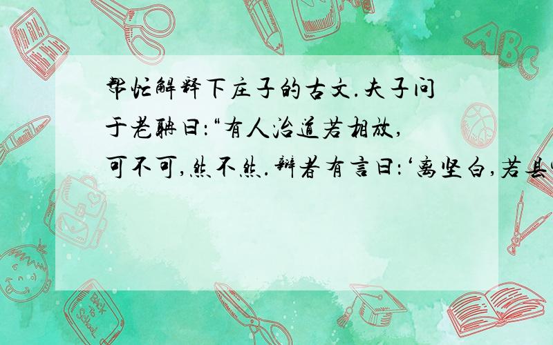 帮忙解释下庄子的古文.夫子问于老聃曰：“有人治道若相放,可不可,然不然.辩者有言曰：‘离坚白,若县寓.’若是则可谓圣人乎?”老聃曰：“是胥易技系,劳形怵心者也.执留之狗成思,猿狙之