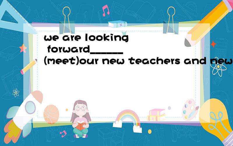 we are looking forward______(meet)our new teachers and new friends