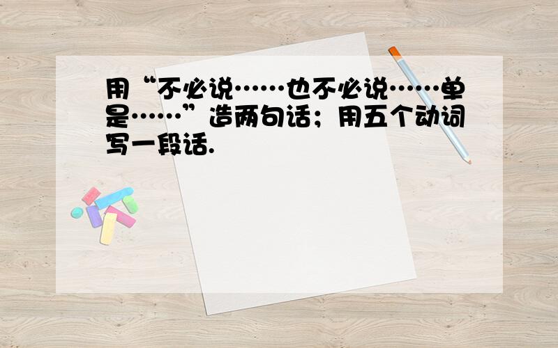 用“不必说……也不必说……单是……”造两句话；用五个动词写一段话.