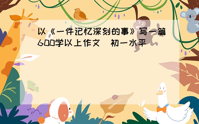 以《一件记忆深刻的事》写一篇600学以上作文（初一水平）