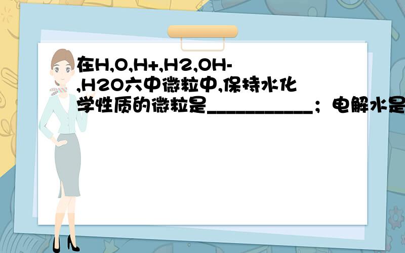 在H,O,H+,H2,OH-,H2O六中微粒中,保持水化学性质的微粒是___________；电解水是变化最小的微粒是_________；水变成水蒸气时______没有变化；带电的微粒是____；质子数多于核外电子数的微粒是_____