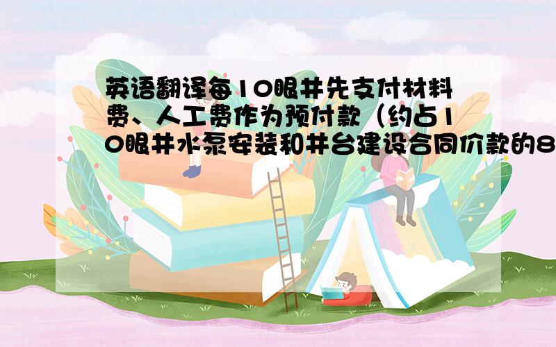 英语翻译每10眼井先支付材料费、人工费作为预付款（约占10眼井水泵安装和井台建设合同价款的80%）.完工并通过业主验收后,支付该10眼井水泵安装和井台建设合同价款的15%,剩余5%作为质量