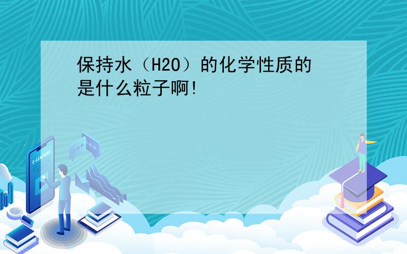 保持水（H2O）的化学性质的是什么粒子啊!