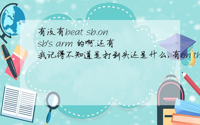 有没有beat sb.on sb's arm 的啊.还有我记得不知道是打到头还是什么,有on the 什么 和 on one‘s 什么这两个词组.求辨析.还有那个 on one’s arm