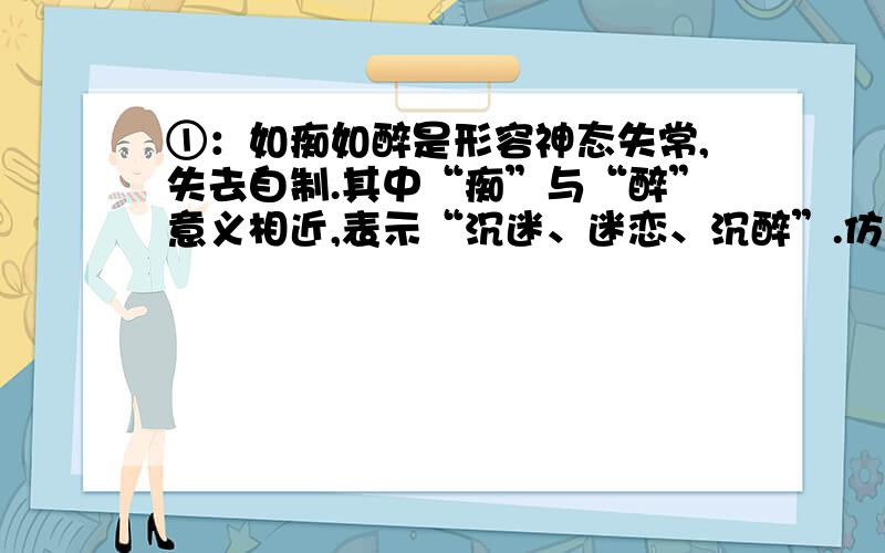 ①：如痴如醉是形容神态失常,失去自制.其中“痴”与“醉”意义相近,表示“沉迷、迷恋、沉醉”.仿照“如痴如醉”的构词方式写【三个词语】.如（ ）如（ ）如（ ）如（ ）如（ ）如（