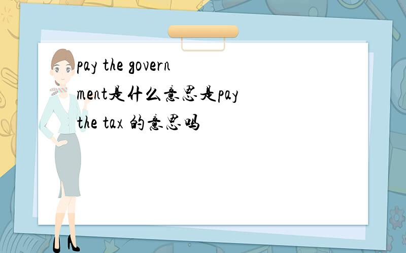 pay the government是什么意思是pay the tax 的意思吗