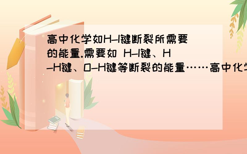 高中化学如H-I键断裂所需要的能量.需要如 H-I键、H-H键、O-H键等断裂的能量……高中化学需要的键断裂的能量列表.最好是各种键都有.还有每种键断裂的能量列个表格,