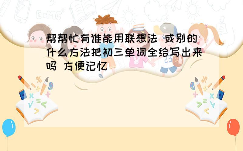 帮帮忙有谁能用联想法 或别的什么方法把初三单词全给写出来吗 方便记忆