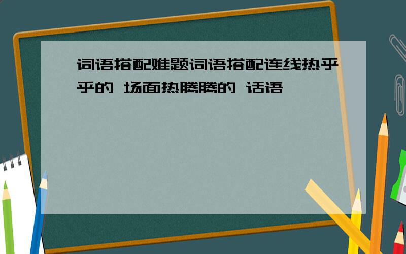 词语搭配难题词语搭配连线热乎乎的 场面热腾腾的 话语