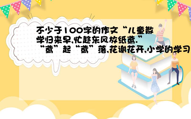 不少于100字的作文“儿童散学归来早,忙趁东风放纸鸢.”“鸢”起“鸢”落,花谢花开,小学的学习生涯已经画上了一个圆满的句号.趁国庆节放假,几位同学相约在学校附近的广场上放风筝,来纪