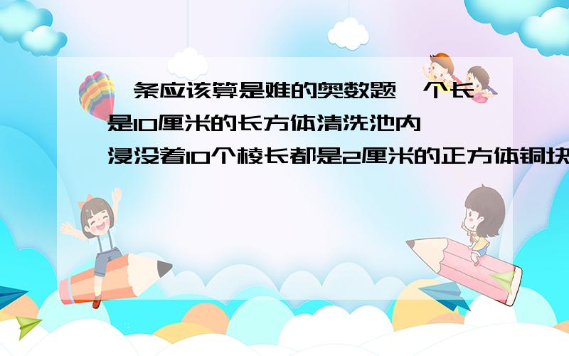 一条应该算是难的奥数题一个长是10厘米的长方体清洗池内,浸没着10个棱长都是2厘米的正方体铜块,把这些铜块洗净后全部从池内取出,这时池内的液面下降了1.6厘米.这个清洗池的宽是多少厘