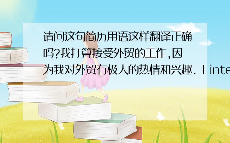 请问这句简历用语这样翻译正确吗?我打算接受外贸的工作,因为我对外贸有极大的热情和兴趣. I intend to take the position of Foreign Trade, for my enthusiasm in it.