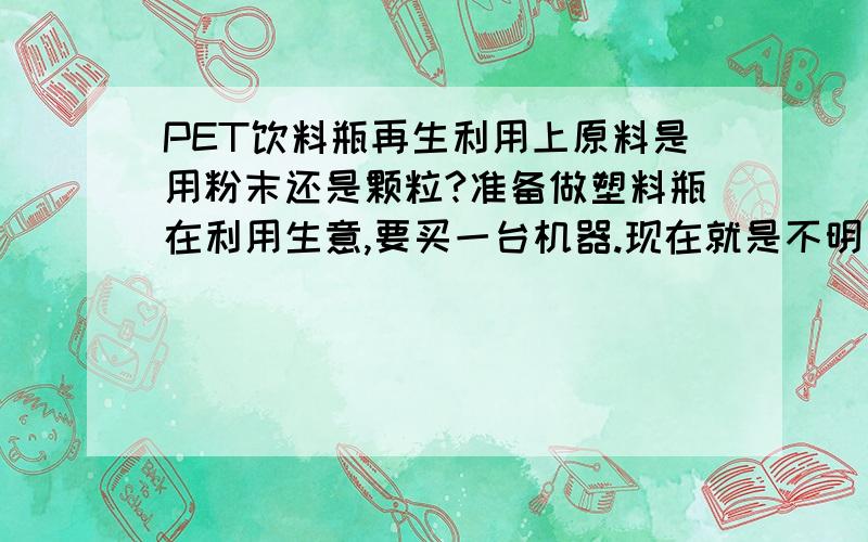 PET饮料瓶再生利用上原料是用粉末还是颗粒?准备做塑料瓶在利用生意,要买一台机器.现在就是不明白厂家在收购方面是收粉末多些还是颗粒多?如果是粉末的话那只买一台粉碎机不得了?