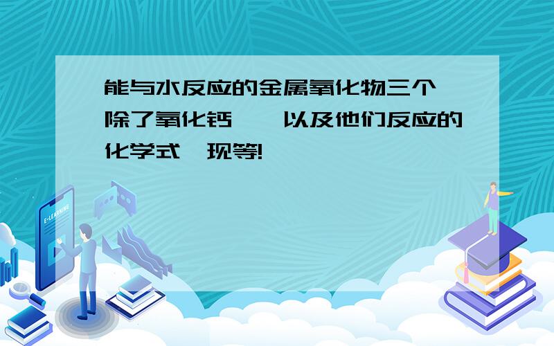 能与水反应的金属氧化物三个【除了氧化钙】,以及他们反应的化学式【现等!】