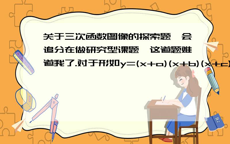 关于三次函数图像的探索题,会追分在做研究型课题,这道题难道我了.对于形如y=(x+a)(x+b)(x+c)的三次函数图像（先认为有三个实数根）进行如下操作：1.找到绝对值最小的根与绝对值中间的根的