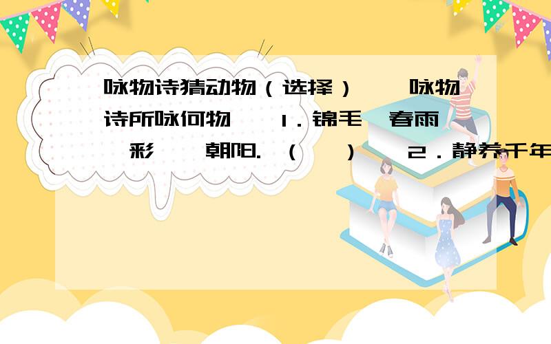 咏物诗猜动物（选择）一、咏物诗所咏何物　　1．锦毛濯春雨,彩翮晞朝阳.　(　　)　　2．静养千年寿,重泉自隐居.　(　　)　　3．远寻红树宿,深向白云啼.　(　　)　　4．丛栖悬玉宇,叠构