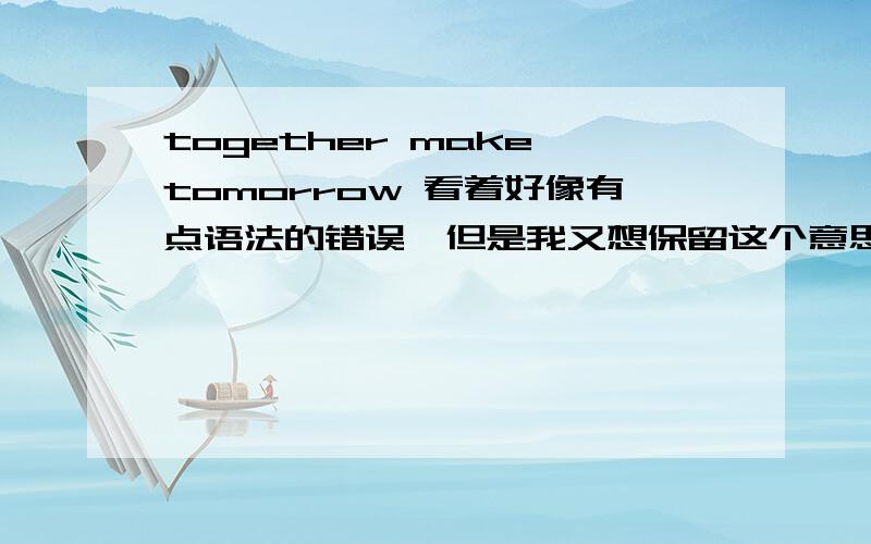 together make tomorrow 看着好像有点语法的错误,但是我又想保留这个意思组了个团队叫tomato 简称TMT,然后想到together make tomorrow觉得意思不错,语法貌似有问题,又不想改.求高手支招,或者改别的英语