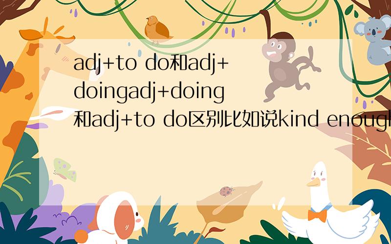 adj+to do和adj+doingadj+doing和adj+to do区别比如说kind enough doing sth或者to do和bad enough doing sth 和to do这两个句子都成立吗?它们有区别吗?