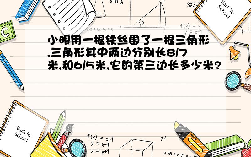 小明用一根铁丝围了一根三角形,三角形其中两边分别长8/7米,和6/5米,它的第三边长多少米?