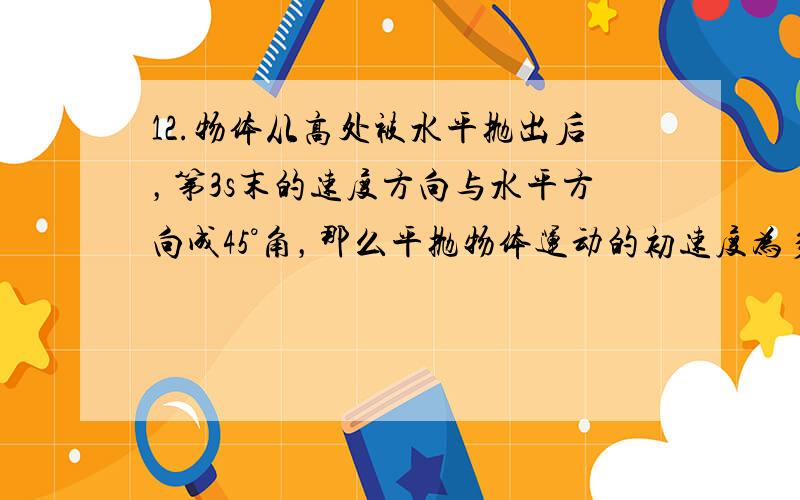 12.物体从高处被水平抛出后，第3s末的速度方向与水平方向成45°角，那么平抛物体运动的初速度为多少？第4s末的速度大小为多少？（取g=10m/(s*s)，设4s末仍在空中） 13.一辆质量为4t的汽车驶