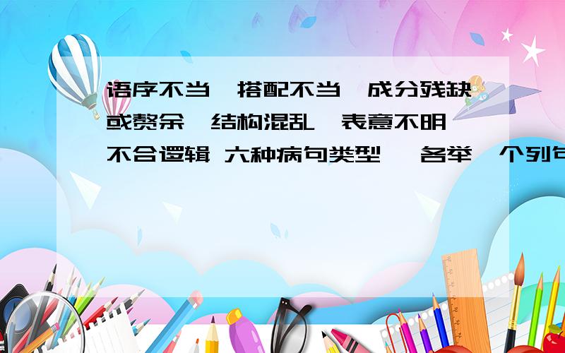 语序不当、搭配不当、成分残缺或赘余、结构混乱、表意不明、不合逻辑 六种病句类型 ,各举一个列句.【            并有详细说明     】谢谢!